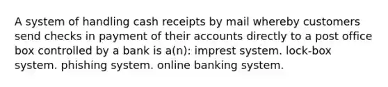 A system of handling cash receipts by mail whereby customers send checks in payment of their accounts directly to a post office box controlled by a bank is a(n): imprest system. lock-box system. phishing system. online banking system.