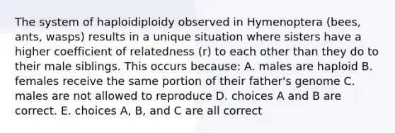 The system of haploidiploidy observed in Hymenoptera (bees, ants, wasps) results in a unique situation where sisters have a higher coefficient of relatedness (r) to each other than they do to their male siblings. This occurs because: A. males are haploid B. females receive the same portion of their father's genome C. males are not allowed to reproduce D. choices A and B are correct. E. choices A, B, and C are all correct