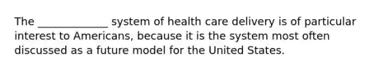 The _____________ system of health care delivery is of particular interest to Americans, because it is the system most often discussed as a future model for the United States.