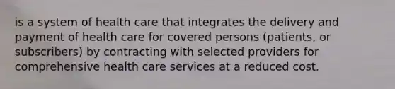 is a system of health care that integrates the delivery and payment of health care for covered persons (patients, or subscribers) by contracting with selected providers for comprehensive health care services at a reduced cost.