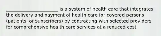 _______________________ is a system of health care that integrates the delivery and payment of health care for covered persons (patients, or subscribers) by contracting with selected providers for comprehensive health care services at a reduced cost.