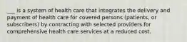 ___ is a system of health care that integrates the delivery and payment of health care for covered persons (patients, or subscribers) by contracting with selected providers for comprehensive health care services at a reduced cost.