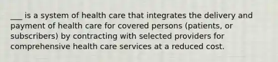 ___ is a system of health care that integrates the delivery and payment of health care for covered persons (patients, or subscribers) by contracting with selected providers for comprehensive health care services at a reduced cost.