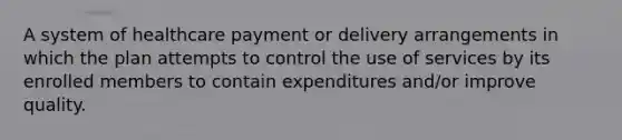 A system of healthcare payment or delivery arrangements in which the plan attempts to control the use of services by its enrolled members to contain expenditures and/or improve quality.