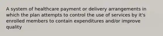 A system of healthcare payment or delivery arrangements in which the plan attempts to control the use of services by it's enrolled members to contain expenditures and/or improve quality