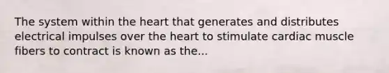 The system within the heart that generates and distributes electrical impulses over the heart to stimulate cardiac muscle fibers to contract is known as the...