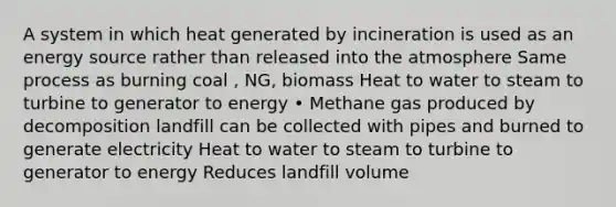 A system in which heat generated by incineration is used as an energy source rather than released into the atmosphere Same process as burning coal , NG, biomass Heat to water to steam to turbine to generator to energy • Methane gas produced by decomposition landfill can be collected with pipes and burned to generate electricity Heat to water to steam to turbine to generator to energy Reduces landfill volume