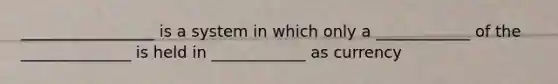 _________________ is a system in which only a ____________ of the ______________ is held in ____________ as currency