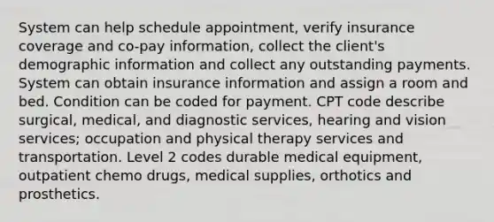 System can help schedule appointment, verify insurance coverage and co-pay information, collect the client's demographic information and collect any outstanding payments. System can obtain insurance information and assign a room and bed. Condition can be coded for payment. CPT code describe surgical, medical, and diagnostic services, hearing and vision services; occupation and physical therapy services and transportation. Level 2 codes durable medical equipment, outpatient chemo drugs, medical supplies, orthotics and prosthetics.