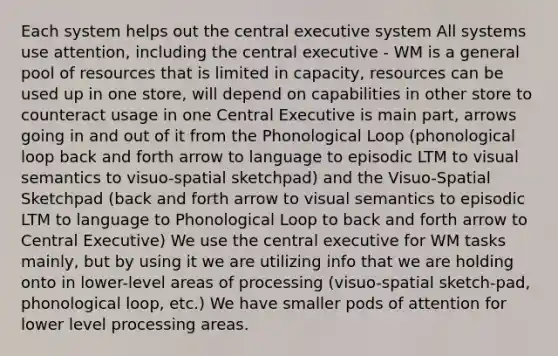 Each system helps out the central executive system All systems use attention, including the central executive - WM is a general pool of resources that is limited in capacity, resources can be used up in one store, will depend on capabilities in other store to counteract usage in one Central Executive is main part, arrows going in and out of it from the Phonological Loop (phonological loop back and forth arrow to language to episodic LTM to visual semantics to visuo-spatial sketchpad) and the Visuo-Spatial Sketchpad (back and forth arrow to visual semantics to episodic LTM to language to Phonological Loop to back and forth arrow to Central Executive) We use the central executive for WM tasks mainly, but by using it we are utilizing info that we are holding onto in lower-level areas of processing (visuo-spatial sketch-pad, phonological loop, etc.) We have smaller pods of attention for lower level processing areas.