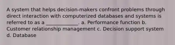 A system that helps decision-makers confront problems through direct interaction with computerized databases and systems is referred to as a _____________. a. Performance function b. Customer relationship management c. Decision support system d. Database