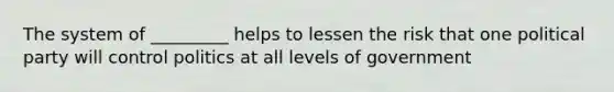 The system of _________ helps to lessen the risk that one political party will control politics at all levels of government