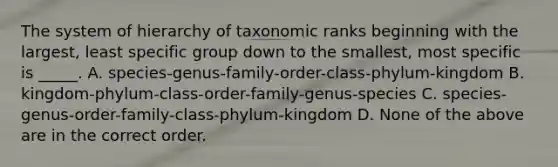 The system of hierarchy of taxonomic ranks beginning with the largest, least specific group down to the smallest, most specific is _____. A. species-genus-family-order-class-phylum-kingdom B. kingdom-phylum-class-order-family-genus-species C. species-genus-order-family-class-phylum-kingdom D. None of the above are in the correct order.