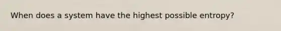 When does a system have the highest possible entropy?