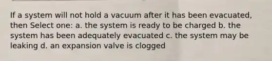 If a system will not hold a vacuum after it has been evacuated, then Select one: a. the system is ready to be charged b. the system has been adequately evacuated c. the system may be leaking d. an expansion valve is clogged