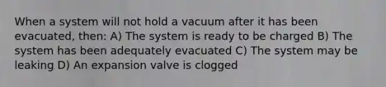 When a system will not hold a vacuum after it has been evacuated, then: A) The system is ready to be charged B) The system has been adequately evacuated C) The system may be leaking D) An expansion valve is clogged