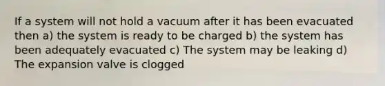 If a system will not hold a vacuum after it has been evacuated then a) the system is ready to be charged b) the system has been adequately evacuated c) The system may be leaking d) The expansion valve is clogged