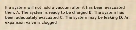 If a system will not hold a vacuum after it has been evacuated then: A. The system is ready to be charged B. The system has been adequately evacuated C. The system may be leaking D. An expansion valve is clogged