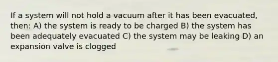 If a system will not hold a vacuum after it has been evacuated, then: A) the system is ready to be charged B) the system has been adequately evacuated C) the system may be leaking D) an expansion valve is clogged