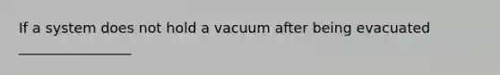 If a system does not hold a vacuum after being evacuated ________________