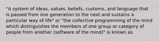 "A system of ideas, values, beliefs, customs, and language that is passed from one generation to the next and sustains a particular way of life" or "the collective programming of the mind which distinguishes the members of one group or category of people from another (software of the mind)" is known as