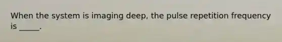 When the system is imaging deep, the pulse repetition frequency is _____.