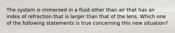 The system is immersed in a fluid other than air that has an index of refraction that is larger than that of the lens. Which one of the following statements is true concerning this new situation?