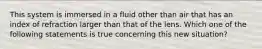 This system is immersed in a fluid other than air that has an index of refraction larger than that of the lens. Which one of the following statements is true concerning this new situation?