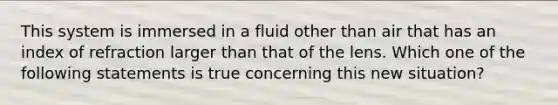 This system is immersed in a fluid other than air that has an index of refraction larger than that of the lens. Which one of the following statements is true concerning this new situation?