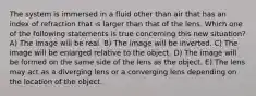 The system is immersed in a fluid other than air that has an index of refraction that is larger than that of the lens. Which one of the following statements is true concerning this new situation? A) The image will be real. B) The image will be inverted. C) The image will be enlarged relative to the object. D) The image will be formed on the same side of the lens as the object. E) The lens may act as a diverging lens or a converging lens depending on the location of the object.