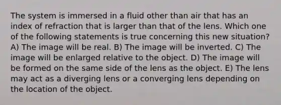 The system is immersed in a fluid other than air that has an index of refraction that is larger than that of the lens. Which one of the following statements is true concerning this new situation? A) The image will be real. B) The image will be inverted. C) The image will be enlarged relative to the object. D) The image will be formed on the same side of the lens as the object. E) The lens may act as a diverging lens or a converging lens depending on the location of the object.