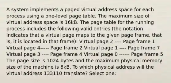 A system implements a paged virtual address space for each process using a one-level page table. The maximum size of virtual address space is 16kB. The page table for the running process includes the following valid entries (the notation indicates that a virtual page maps to the given page frame, that is, it is located in that frame): Virtual page 2 ---- Page frame 1 Virtual page 4----- Page frame 2 Virtual page 1 ---- Page frame 7 Virtual page 3 ---- Page frame 4 Virtual page 0 ------ Page frame 5 The page size is 1024 bytes and the maximum physical memory size of the machine is 8kB. To which physical address will the virtual address 133110 translate? Select one: