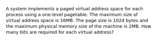 A system implements a paged virtual address space for each process using a one-level pagetable. The maximum size of virtual address space is 16MB. The page size is 1024 bytes and the maximum physical memory size of the machine is 2MB. How many bits are required for each virtual address?