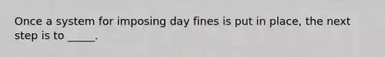 Once a system for imposing day fines is put in place, the next step is to _____.