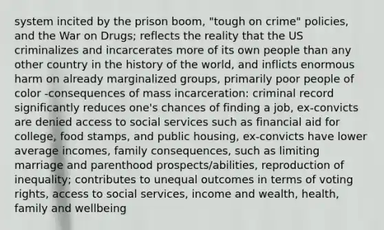 system incited by the prison boom, "tough on crime" policies, and the War on Drugs; reflects the reality that the US criminalizes and incarcerates more of its own people than any other country in the history of the world, and inflicts enormous harm on already marginalized groups, primarily poor people of color -consequences of mass incarceration: criminal record significantly reduces one's chances of finding a job, ex-convicts are denied access to social services such as financial aid for college, food stamps, and public housing, ex-convicts have lower average incomes, family consequences, such as limiting marriage and parenthood prospects/abilities, reproduction of inequality; contributes to unequal outcomes in terms of voting rights, access to social services, income and wealth, health, family and wellbeing