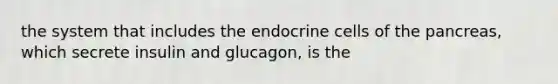 the system that includes the endocrine cells of the pancreas, which secrete insulin and glucagon, is the