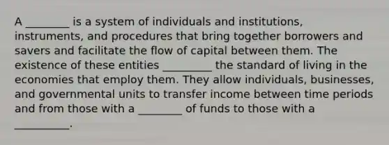 A ________ is a system of individuals and institutions, instruments, and procedures that bring together borrowers and savers and facilitate the flow of capital between them. The existence of these entities _________ the standard of living in the economies that employ them. They allow individuals, businesses, and governmental units to transfer income between time periods and from those with a ________ of funds to those with a __________.