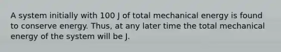 A system initially with 100 J of total mechanical energy is found to conserve energy. Thus, at any later time the total mechanical energy of the system will be J.