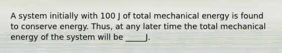 A system initially with 100 J of total mechanical energy is found to conserve energy. Thus, at any later time the total mechanical energy of the system will be _____J.