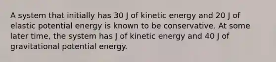 A system that initially has 30 J of kinetic energy and 20 J of elastic potential energy is known to be conservative. At some later time, the system has J of kinetic energy and 40 J of gravitational potential energy.