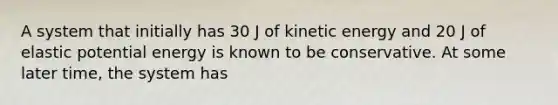 A system that initially has 30 J of kinetic energy and 20 J of elastic potential energy is known to be conservative. At some later time, the system has