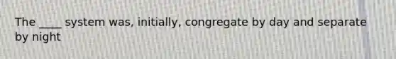 The ____ system was, initially, congregate by day and separate by night