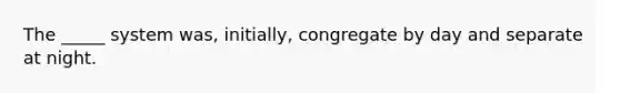 The _____ system was, initially, congregate by day and separate at night.