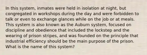 In this system, inmates were held in isolation at night, but congregated in workshops during the day and were forbidden to talk or even to exchange glances while on the job or at meals. This system is also known as the Auburn system, focused on discipline and obedience that included the lockstep and the wearing of prison stripes, and was founded on the principle that industrial efficiency should be the main purpose of the prison. What is the name of this system?