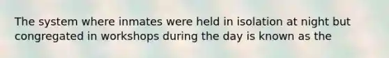 The system where inmates were held in isolation at night but congregated in workshops during the day is known as the