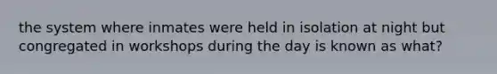 the system where inmates were held in isolation at night but congregated in workshops during the day is known as what?