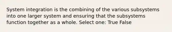 System integration is the combining of the various subsystems into one larger system and ensuring that the subsystems function together as a whole. Select one: True False