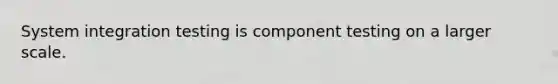 System integration testing is component testing on a larger scale.