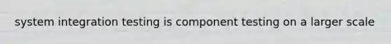 system integration testing is component testing on a larger scale