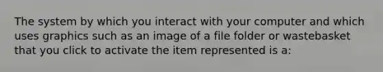 The system by which you interact with your computer and which uses graphics such as an image of a file folder or wastebasket that you click to activate the item represented is a: